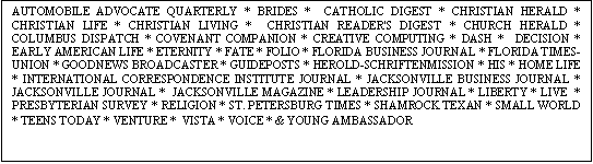 Text Box: AUTOMOBILE ADVOCATE QUARTERLY * BRIDES *  CATHOLIC DIGEST * CHRISTIAN HERALD * CHRISTIAN LIFE * CHRISTIAN LIVING *  CHRISTIAN READER'S DIGEST * CHURCH HERALD * COLUMBUS DISPATCH * COVENANT COMPANION * CREATIVE COMPUTING * DASH *  DECISION * EARLY AMERICAN LIFE * ETERNITY * FATE * FOLIO * FLORIDA BUSINESS JOURNAL * FLORIDA TIMES-UNION * GOODNEWS BROADCASTER * GUIDEPOSTS * HEROLD-SCHRIFTENMISSION * HIS * HOME LIFE * INTERNATIONAL CORRESPONDENCE INSTITUTE JOURNAL * JACKSONVILLE BUSINESS JOURNAL * JACKSONVILLE JOURNAL *  JACKSONVILLE MAGAZINE * LEADERSHIP JOURNAL * LIBERTY * LIVE  * PRESBYTERIAN SURVEY * RELIGION * ST. PETERSBURG TIMES * SHAMROCK TEXAN * SMALL WORLD * TEENS TODAY * VENTURE *  VISTA * VOICE * & YOUNG AMBASSADOR