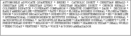 Text Box: AUTOMOBILE ADVOCATE QUARTERLY * BRIDES *  CATHOLIC DIGEST * CHRISTIAN HERALD * CHRISTIAN LIFE * CHRISTIAN LIVING *  CHRISTIAN READER'S DIGEST * CHURCH HERALD * COLUMBUS DISPATCH * COVENANT COMPANION * CREATIVE COMPUTING * DASH *  DECISION * EARLY AMERICAN LIFE * ETERNITY * FATE * FOLIO * FLORIDA BUSINESS JOURNAL * FLORIDA TIMES-UNION * GOODNEWS BROADCASTER * GUIDEPOSTS * HEROLD-SCHRIFTENMISSION * HIS * HOME LIFE * INTERNATIONAL CORRESPONDENCE INSTITUTE JOURNAL * JACKSONVILLE BUSINESS JOURNAL * JACKSONVILLE JOURNAL *  JACKSONVILLE MAGAZINE * LEADERSHIP JOURNAL * LIBERTY * LIVE  * PRESBYTERIAN SURVEY * RELIGION * ST. PETERSBURG TIMES * SHAMROCK TEXAN * SMALL WORLD * TEENS TODAY * VENTURE *  VISTA * VOICE * & YOUNG AMBASSADOR